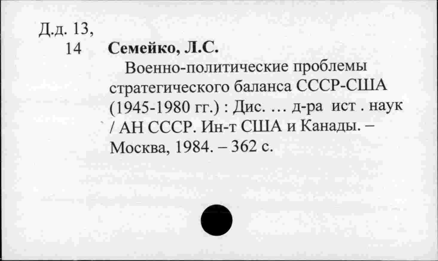 ﻿Д.д. 13,
14 Семейко, Л.С.
Военно-политические проблемы стратегического баланса СССР-США (1945-1980 гг.): Дис. ... д-ра ист . наук / АН СССР. Ин-т США и Канады. -Москва, 1984. - 362 с.